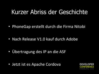 Kurzer Abriss der Geschichte

•  PhoneGap	
  erstellt	
  durch	
  die	
  Firma	
  Nitobi	
  

•  Nach	
  Release	
  V1.0	
  kauf	
  durch	
  Adobe	
  

•  Übertragung	
  des	
  IP	
  an	
  die	
  ASF	
  

•  Jetzt	
  ist	
  es	
  Apache	
  Cordova	
  
 