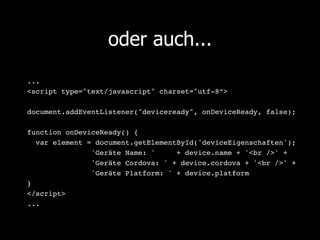 oder auch...
...!
<script type="text/javascript" charset="utf-8“>!
!
document.addEventListener("deviceready", onDeviceReady, false);!
       !!
function onDeviceReady() {!
   var element = document.getElementById('deviceEigenschaften');!
       !       !'Geräte Name: '     + device.name + '<br />' + !
       !       !'Geräte Cordova: ' + device.cordova + '<br />' + !
       !       !'Geräte Platform: ' + device.platform!
}!
</script>!
...!
 