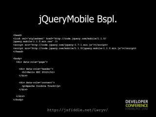 jQueryMobile Bspl.
<head>
<link rel="stylesheet" href="http://code.jquery.com/mobile/1.1.0/
jquery.mobile-1.1.0.min.css" />
<script src="http://code.jquery.com/jquery-1.7.1.min.js"></script>
<script src="http://code.jquery.com/mobile/1.1.0/jquery.mobile-1.1.0.min.js"></script>
</head>

<body>
  <div data-role="page">

    <div data-role="header">
      <h1>Hallo HDC 2012</h1>
    </div>

    <div data-role="content">
      <p>Apache Cordova Track</p>
    </div>

  </div>
</body>



                       http://jsfiddle.net/Lwryv/
 