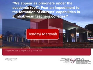 ''We appear as prisoners under the 
academic roof'': Fear an impediment to 
the formation of citizens' capabilities in 
Zimbabwean teachers colleges? 
Tendayi Marovah 
T: +27(0)51 401 9111 | info@ufs.ac.za | www.ufs.ac.za 
 