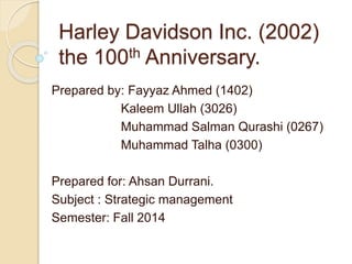 Harley Davidson Inc. (2002)
the 100th Anniversary.
Prepared by: Fayyaz Ahmed (1402)
Kaleem Ullah (3026)
Muhammad Salman Qurashi (0267)
Muhammad Talha (0300)
Prepared for: Ahsan Durrani.
Subject : Strategic management
Semester: Fall 2014
 