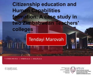 Citizenship education and 
Human Capabilities 
formation: A case study in 
two Zimbabwean Teachers' 
colleges 
Tendayi Marovah 
T: +27(0)51 401 9111 | info@ufs.ac.za | www.ufs.ac.za 
 