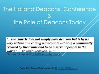 The Holland Deacons’ Conference
&
the Role of Deacons Today
“… the church does not simply have deacons but is by its
very nature and calling a diaconate – that is, a community
created by the triune God to be a servant people in the
world”. – Diakonia Remixed, 2013
(Access full report @ bit.ly/DiakoniaRemixed)
Complete PowerPoint available @ bit.ly/HDCDeacon
 
