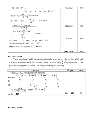 [ ] 4
100,2 −
× - x x x
HIO  −+
+ OHH
11
100,2 −
×=aK
Ta có:
11
100,2
][
]].[[ −
+−
×==
HIO
HIO
Ka
Do [HIO] = [OH-
] ⇒
11
100,2
][
]].[[ −
−
+−
×=
OH
HIO
11
14
14
4
4
100,2
][
10
]).[
][
10
100,2(
][
]]).[[100,2(
−
+
−
+
+
−
−
−
+−−
×=
−×
=
=
−×
⇒
H
H
H
OH
HOH
0100,2][100,1][100,2 251424
=×−×−×⇒ −+−+−
HH
Giải phương trình bậc ⇒ [H+
] = 6,53 x 10-11
.
⇒ pH = -lg[H+
] = - lg(6,53 x 10-11
) = 10,185.
Cân bằng
Biểu thức
Biến đổi
pH = 10,185
0,5
0,5
0,5
0,5
Câu 3 (2,0 điểm)
Trong quá trình điều chế etyl axetat người ta cho a mol ancol etylic tác dụng với b mol
axit axetic, khi đạt hiệu suất 75% thì nồng độ mol của ancol bằng
8
1
nồng độ mol của axit và
phản ứng đạt trạng thái cân bằng. Tính hằng số cân bằng của phản ứng.
Cách giải Kết quả Điểm
Ta có naxit > nancol ⇒ hiệu suất tính theo ancol
C2H5OH + CH3COOH  CH3COOC2H5 + H2O
Ban đầu a b 0 0
Pư
4
3a
4
3a
4
3a
4
3a
[ ]
4
a
(b -
4
3a
)
4
3a
4
3a
2
cb
(3a / 4)
K
a / 4.(b 3a / 4)
=
−
mà (b -
4
3a
) =
4
8
a
×
⇒ Kcb = 1,125 Kcb = 1,125 2,0
Câu 4 (2,0 điểm)
 