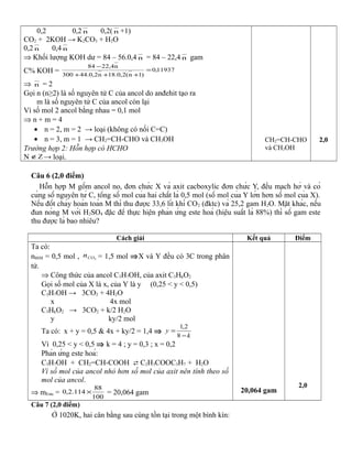 0,2 0,2 n 0,2( n +1)
CO2 + 2KOH → K2CO3 + H2O
0,2 n 0,4 n
⇒ Khối lượng KOH dư = 84 – 56.0,4 n = 84 – 22,4 n gam
C% KOH = 11937,0
)1n(2,0.18n2,0.44300
n4,2284
=
+++
−
⇒ n = 2
Gọi n (n≥2) là số nguyên tử C của ancol do anđehit tạo ra
m là số nguyên tử C của ancol còn lại
Vì số mol 2 ancol bằng nhau = 0,1 mol
⇒ n + m = 4
• n = 2, m = 2 → loại (không có nối C=C)
• n = 3, m = 1 → CH2=CH-CHO và CH3OH
Trường hợp 2: Hỗn hợp có HCHO
N Z∉ → loại.
CH2=CH-CHO
và CH3OH
2,0
Câu 6 (2,0 điểm)
Hỗn hợp M gồm ancol no, đơn chức X và axit cacboxylic đơn chức Y, đều mạch hở và có
cùng số nguyên tử C, tổng số mol của hai chất là 0,5 mol (số mol của Y lớn hơn số mol của X).
Nếu đốt cháy hoàn toàn M thì thu được 33,6 lít khí CO2 (đktc) và 25,2 gam H2O. Mặt khác, nếu
đun nóng M với H2SO4 đặc để thực hiện phản ứng este hoá (hiệu suất là 88%) thì số gam este
thu được là bao nhiêu?
Cách giải Kết quả Điểm
Ta có:
nhhM = 0,5 mol , 2COn = 1,5 mol ⇒X và Y đều có 3C trong phân
tử.
⇒ Công thức của ancol C3H7OH, của axit C3HkO2
Gọi số mol của X là x, của Y là y (0,25 < y < 0,5)
C3H7OH → 3CO2 + 4H2O
x 4x mol
C3HkO2 → 3CO2 + k/2 H2O
y ky/2 mol
Ta có: x + y = 0,5 & 4x + ky/2 = 1,4 ⇒
k
y
−
=
8
2,1
Vì 0,25 < y < 0,5 ⇒ k = 4 ; y = 0,3 ; x = 0,2
Phản ứng este hoá:
C3H7OH + CH2=CH-COOH  C2H3COOC3H7 + H2O
Vì số mol của ancol nhỏ hơn số mol của axit nên tính theo số
mol của ancol.
⇒ mEste =
100
88
114.2,0 × = 20,064 gam 20,064 gam
2,0
Câu 7 (2,0 điểm)
Ở 1020K, hai cân bằng sau cùng tồn tại trong một bình kín:
 