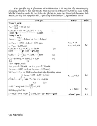 Có a gam hỗn hợp X gồm etanol và ba hiđrocacbon ở thể lỏng liên tiếp nhau trong dãy
đồng đẳng. Nếu lấy ¼ hỗn hợp trên cho phản ứng với Na dư thu được 0,28 lit khí hiđro ở đktc.
Nếu lấy ¾ hỗn hợp còn lại đốt cháy hoàn toàn, dẫn hết sản phẩm cháy đi qua bình đựng dung dịch
Ba(OH)2 dư thấy bình nặng thêm 157,35 gam đồng thời xuất hiện 472,8 gam kết tủa. Tính a ?
Cách giải Kết quả Điểm
Trong ¼ hh X :
2Hn =
0,28
22,4
= 0,0125 mol
C2H5OH + Na → C2H5ONa + ½ H2 (1)
0,025 0,0125
Trong ¾ hh X :
3BaCOn =
472,8
197
= 2,4 mol ⇒ 2COn = 2,4 mol
⇒ OHm 2 = 157,35 – 2,4.44 = 51,75 gam.
⇒ OHn 2 = 2,875 mol
C2H5OH + 3O2 → 2CO2 + 3H2O (2)
0,075 0,15 0,225
C x H y + ( x +
4
y
)O2 → x CO2 +
2
y
H2O (3)
CO2 + Ba(OH)2 → BaCO3 ↓ + H2O (4)
2,4 2,4
Từ đề và ptpư, ta có:
2COn (pư 2) = 0,15 (mol) ⇒ 2COn (pư 3) = 2,25 (mol)
OHn 2 (pư 2) = 0,225 (mol) ⇒ OHn 2 (pư 3) = 2,65 (mol)
Vì OHn 2 > 2COn ⇒ 3 hiđrocacbon thuộc dãy đồng đẳng ankan
⇒ nhh ankan = 2,65 – 2,25 = 0,4 mol
Cn H2
n + 2 + (
3 1
2
n +
) O2
→ n CO2 +(n +1) H2O
2,25 2,65
⇒ Số C trung bình: n =
2,25
0,4
= 5,625
Khối lượng hh X là :
a = 0,025×4×46 + 0,4×
3
4
(14×5,625 + 2) = 47,6667 gam.
2COn = 2,4
OHn 2 = 2,875
nhh ankan = 0,4
n = 5,625
47,6667 gam
0,5
0,5
0,5
0,5
Câu 9 (2,0 điểm)
 