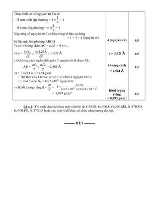 Theo hình vẽ, số nguyên tử Cu là:
− Ở tám đỉnh lập phương = 8 ×
1
8
= 1
− Ở 6 mặt lập phương = 6 ×
1
2
= 3
Vậy tổng số nguyên tử Cu chứa trong tế bào sơ đẳng
= 1 + 3 = 4 (nguyên tử)
b) Xét mặt lập phương ABCD
Ta có: Đường chéo AC = a 2 = 4 × rCu
⇒ a =
0
Cu4 r 4 1,28A
2 2
× ×
= = 3,621 Å
c) Khoảng cách ngắn nhất giữa 2 nguyên tử là đoạn AE:
AE =
AC a 2
2 2
= = 2,561 Å
d) + 1 mol Cu = 63,54 gam
+ Thể tích của 1 tế bào cơ sở = a3
chứa 4 nguyên tử Cu
+ 1 mol Cu có NA = 6,02 ×1023
nguyên tử
⇒ Khối lượng riêng d =
m
V
= 3823
)10621,3(1002,6
54,63
4 −
×××
×
= 8,893 g/cm3
4 (nguyên tử)
a = 3,621 Å
khoảng cách
= 2,561 Å
Khối lượng
riêng
= 8,893 g/cm3
0,5
0,5
0,5
0,5
Lýu ý: Thí sinh làm bài bằng máy tính bỏ túi CASIO: fx-500A, fx-500.MS, fx-570.MS,
fx-500.ES, fx-570.ES hoặc các máy tính khác có chức năng tương đương.
--------- HẾT ---------
 