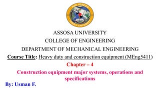 ASSOSA UNIVERSITY
COLLEGE OF ENGINEERING
DEPARTMENT OF MECHANICAL ENGINEERING
Course Title: Heavy duty and construction equipment (MEng5411)
Chapter – 4
Construction equipment major systems, operations and
specifications
By: Usman F.
 