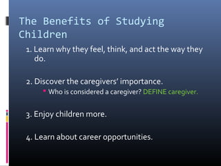 The Benefits of Studying
Children
1. Learn why they feel, think, and act the way they
do.
2. Discover the caregivers’ importance.
 Who is considered a caregiver? DEFINE caregiver.
3. Enjoy children more.
4. Learn about career opportunities.
 