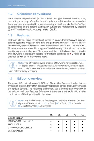 10 Introduction
1.2 	 Character conventions
In this manual, angle brackets (’<’ and ’>’) and italic type are used to depict a key
on the keyboard, e.g. <Esc> for the escape key or <Return> for the return key.
Some keys are represented by a corresponding symbol, e.g. <> for the ’up’-key.
Visual controls on the screen, particularly buttons are represented by brackets
(’[’ and ’]’) and semi-bold type, e.g. [next], [back].
1.3 	 Features
HDClone lets you make physical and logical 1:1 copies (clones) as well as physi-
cal and logical file images of hard disks and partitions. Physical 1:1 copies ensure,
that the copy is sector-by-sector 100% identical with the source. This allows HD-
Clone to create copies or file images of hard disks regardless of the respective
partitioning scheme, the used file system and the installed operating system(s).
Thus HDClone is especially suitable for the tasks described in 42 Fields of ap-
plication as well as for many other tasks.
Note: The physical copying process of HDClone for exact (bit-wise)
1:1 copies and 1:1 images makes it suitable for many areas of appli-
cation. HDClone’s features make it a valuable tool, even in special
and extraordinary scenarios.
1.4 	 Edition overview
There are different editions of HDClone. They differ from each other by the
amount of features they offer, particularly supported device types, performance
and special options. The following table offers you a comparative overview of
the editions and their features. Subsequent, there are short explanations refer-
ring to some of the topics listed in the table.
Note: Within the table the following abbrevations are used to iden-
tify the different editions: FE = Free | BE = Basic | SE = Standard |
PE = Professional | EE = Enterprise
FE BE SE PE EE
Device support
IDE/ATA/SATA hard disks 1) ● ● ● ● ●
AHCI (SATA II) ● ● ● ● ●
USB (UHCI, OHCI, EHCI) ● ● ● ● ●
USB 3.0 (XHCI) ○ ○ ● ● ●
 