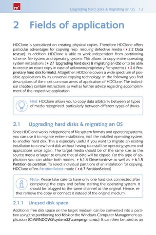 Upgrading hard disks  migrating an OS  13
2	 Fields of application
HDClone is specialized on creating physical copies. Therefore HDClone offers
particular advantages for copying resp. rescuing defective media (42.2 Data
rescue). In addition, HDClone is able to work independent from partitioning
scheme, file system and operating system. This allows to copy entire operating
system installations (42.1 Upgrading hard disks  migrating an OS) or to be able
to create an exact copy in case of unknown/proprietary file systems (42.6 Pro-
prietary hard disk formats). Altogether, HDClone covers a wide spectrum of pos-
sible applications by its universal copying technology. In the following you find
descriptions of the most common areas of application of HDClone. The individ-
ual chapters contain instructions as well as further advice regarding accomplish-
ment of the respective application.
Hint: HDClone allows you to copy data arbitrarily between all types
of media recognized, particularly between different types of drives.
2.1 	 Upgrading hard disks  migrating an OS
Since HDClone works independent of file system formats and operating systems,
you can use it to migrate entire installations, incl. the installed operating system,
to another hard disk. This is especially useful if you want to migrate an existing
installation to a new hard disk without having to install the operating system and
applications once again. The target media should be of the same size as the
source media or larger to ensure that all data will be copied. For this type of ap-
plication you can utilize both modes, 46.1.4 Drive-to-drive as well as 46.1.5
Partition-to-partition. To select individual partitions of an installation for copying,
HDClone offers PartitionSelect mode (46.7 PartitionSelect).
Note: Please take care to have only one hard disk connected after
completing the copy and before starting the operating system. It
should be plugged to the same channel as the original. Hence, ei-
ther remove the copy or connect it instead of the original medium.
2.1.1 	 Unused disk space
Additional free disk space on the target medium can be converted into a parti-
tion using the partitioning tool fdisk or the Windows Computer Management ap-
plication (C:WINDOWSsystem32compmgmt.msc). It can then be used as an
 