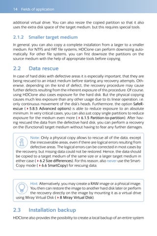 14  Fields of application
additional virtual drive. You can also resize the copied partition so that it also
uses the extra disk space of the target medium, but this requires special tools.
2.1.2 	 Smaller target medium
In general, you can also copy a complete installation from a larger to a smaller
medium. For NTFS and FAT file systems, HDClone can perform downsizing auto-
matically. For other file systems, you can first downsize the partitions on the
source medium with the help of appropriate tools before copying.
2.2 	 Data rescue
In case of hard disks with defective areas it is especially important, that they are
being rescued to an intact medium before starting any recovery attempts. Oth-
erwise, depending on the kind of defect, the recovery procedure may cause
further defects resulting from the inherent exposure of this procedure. Of course,
using HDClone also cases exposure for the hard disk. But the physical copying
causes much less exposure than any other usage due to its linear operation, i.e.
only continuous movement of the disk’s heads. Furthermore, the option SafeR-
escue (45.8.5 Advanced options) is able to reduce exposure to an absolute
minimum. In very critical cases, you can also just copy single partitions to reduce
exposure for the medium even more (46.1.5 Partition-to-partition). After hav-
ing rescued the data from the defective hard disk, you can perform a recovery
on the (functional) target medium without having to fear any further damages.
Note: Only a physical copy allows to rescue all of the data, except
the irrecoverable areas, even if there are logical errors resulting from
defective areas. The logical errors can be corrected in most cases by
the recovery, but missing data could not be restored. Hence, the data should
be copied to a target medium of the same size or a larger target medium in
either case (46.2 Size differences). For this reason, also never use the Smart-
Copy mode (46.6 SmartCopy) for rescuing data.
Hint: Alternatively, you may create a RAW image or a phisical image.
You then can restore the image to another hard disk later or perform
the recovery directly on the image by mounting it as a virtual drive
using Miray Virtual Disk (48 Miray Virtual Disk).
2.3 	 Installation backup
HDClone also provides the possibility to create a local backup of an entire system
 