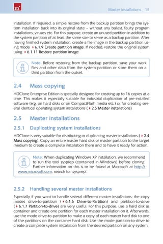 Master installations  15
installation. If required, a simple restore from the backup partition brings the sys-
tem installation back into its original state – without any ballast, faulty program
installations, viruses etc. For this purpose, create an unused partition in addition to
the system partition of at least the same size to serve as a backup partition. After
having finished system installation, create a file image in the backup partition us-
ing mode 46.1.9 Create partition image. If needed, restore the original system
using 46.1.11 Restore partition image.
Note: Before restoring from the backup partition, save your work
files and other data from the system partition or store them on a
third partition from the outset.
2.4 	 Mass copying
HDClone Enterprise Edition is specially designed for creating up to 16 copies at a
time. This makes it especially suitable for industrial duplication of pre-installed
software (e.g. on hard disks or on CompactFlash media etc.) or for creating sev-
eral identical operating system installations (42.5 Master installations)
2.5 	 Master installations
2.5.1 	 Duplicating system installations
HDClone is very suitable for distributing or duplicating master installations (42.4
Mass copying). Copy an entire master hard disk or master partition to the target
medium to create a complete installation there and to have it ready for action.
Note: When duplicating Windows XP installation, we recommend
to run the tool sysprep (contained in Windows) before cloning.
Further information on this is to be found at Microsoft at http://
www.microsoft.com, search for ‚sysprep’.
2.5.2 	 Handling several master installations
Especially if you want to handle several different master installations, the copy
modes drive-to-partition (46.1.6 Drive-to-Partition) and partition-to-drive
(46.1.7 Partition-to-drive) are very useful. For this purpose, use a hard disk as
container and create one partition for each master installation on it. Afterwards,
use the mode drive-to-partition to make a copy of each master hard disk to one
of the partitions on the container hard disk. Use the mode partition-to-drive to
create a complete system installation from the desired partition on any system.
 