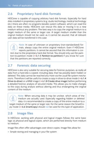 16  Fields of application
2.6 	 Proprietary hard disk formats
HDClone is capable of copying arbitrary hard disk formats. Especially for hard
disks installed in proprietary systems (e.g. studio technology, medical technology
etc.) there are often no programs besides system software, which can read the
data on these media. HDClone can rescue this data or moving it to a new
medium without any problem. The best way is to copy the original medium to a
target medium of the same or larger size. A target medium smaller than the
original medium should not be used, as it cannot be assured, that all relevant
user data will be transferred in this case.
Note: In case of unknown or proprietary (non-standardized) for-
mats, always copy the entire original medium. Even if HDClone
reports partitions, it cannot be assured that this information is cor-
rect due to the proprietary hard disk format. You should only use the parti-
tion-to-partition mode (46.1.5 Partition-to-partition) if you know for sure
that the partitions are reported correctly..
2.7 	 Forensic data securing
HDClone is also very suitable for securing data for forensic purposes, as really all
data from a hard disk is copied, including data, that has possibly been hidden or
deleted. This data cannot be reached any more via the usual file system mecha-
nisms. Therefore it will be useful to create a copy in drive-to-drive mode (46.1.4
Drive-to-drive) or a RAW image (46.1.8 Create drive image) before performing
a detailed forensic analysis of secured media. This allows you to make changes
to the copy during analysis without altering and thus endangering the original
content of the medium.
Note: When securing data it may be unclear, which areas of the
medium are actually used. Especially regarding hidden or deleted
data, it is recommended to create a copy of the entire medium to a
target medium of the same or larger size. For the same reason the SmartCo-
py mode (46.6 SmartCopy) should not be used for this type of application.
2.8 	 Image files
In HDClone, working with physical and logical images follows the same basic
logic as physical and logical copies, which are performed directly from medium
to medium.
Image files often offer advantages over direct copies. Image files allow for:
{{ Simple storing and managing in your file system
 