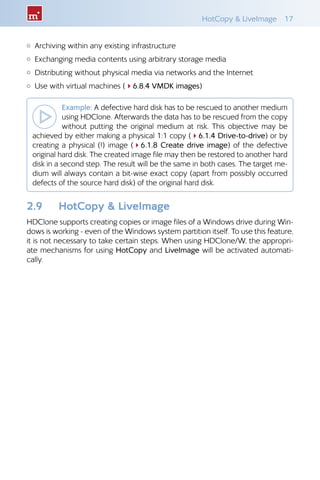 HotCopy  LiveImage  17
{{ Archiving within any existing infrastructure
{{ Exchanging media contents using arbitrary storage media
{{ Distributing without physical media via networks and the Internet
{{ Use with virtual machines (46.8.4 VMDK images)
Example: A defective hard disk has to be rescued to another medium
using HDClone. Afterwards the data has to be rescued from the copy
without putting the original medium at risk. This objective may be
achieved by either making a physical 1:1 copy (46.1.4 Drive-to-drive) or by
creating a physical (!) image (46.1.8 Create drive image) of the defective
original hard disk. The created image file may then be restored to another hard
disk in a second step. The result will be the same in both cases. The target me-
dium will always contain a bit-wise exact copy (apart from possibly occurred
defects of the source hard disk) of the original hard disk.
2.9 	 HotCopy  LiveImage
HDClone supports creating copies or image files of a Windows drive during Win-
dows is working - even of the Windows system partition itself. To use this feature,
it is not necessary to take certain steps. When using HDClone/W, the appropri-
ate mechanisms for using HotCopy and LiveImage will be activated automati-
cally.
 