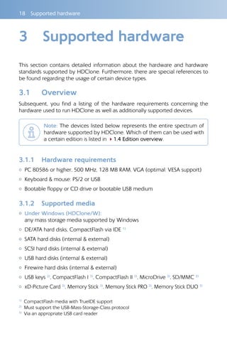 18  Supported hardware
3	 Supported hardware
This section contains detailed information about the hardware and hardware
standards supported by HDClone. Furthermore, there are special references to
be found regarding the usage of certain device types.
3.1 	 Overview
Subsequent, you find a listing of the hardware requirements concerning the
hardware used to run HDClone as well as additionally supported devices.
Note: The devices listed below represents the entire spectrum of
hardware supported by HDClone. Which of them can be used with
a certain edition is listed in 41.4 Edition overview.
3.1.1 	 Hardware requirements
{{ PC 80586 or higher, 500 MHz, 128 MB RAM, VGA (optimal: VESA support)
{{ Keyboard  mouse: PS/2 or USB
{{ Bootable floppy or CD drive or bootable USB medium
3.1.2 	 Supported media
{{ Under Windows (HDClone/W):	
any mass storage media supported by Windows
{{ DE/ATA hard disks, CompactFlash via IDE 1)
{{ SATA hard disks (internal  external)
{{ SCSI hard disks (internal  external)
{{ USB hard disks (internal  external)
{{ Firewire hard disks (internal  external)
{{ USB keys 2)
, CompactFlash I 3)
, CompactFlash II 3)
, MicroDrive 3)
, SD/MMC 3)
{{ xD-Picture Card 3)
, Memory Stick 3)
, Memory Stick PRO 3)
, Memory Stick DUO 3)
1)
  CompactFlash media with TrueIDE support
2)
  Must support the USB-Mass-Storage-Class protocol
3)
  Via an appropriate USB card reader
 