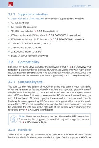Compatibility 19
3.1.3 	 Supported controllers
{{ Under Windows (HDClone/W): any controller supported by Windows
{{ PCI-IDE controller
{{ Bus master IDE controller
{{ PCI-SCSI host adapter (43.4.2 Compatibility)
{{ SATA controller with IDE interface (43.3.2 SATA/SATA-II controllers)
{{ SATA-II controller with AHCI interface (43.3.2 SATA/SATA-II controllers)
{{ USB UHCI  OHCI controller (USB 1.1)
{{ USB EHCI controller (USB 2.0)
{{ USB XHCI controller (USB 3.0)
{{ IEEE1394 OHCI controller (Firewire)
3.2 	 Compatibility
HDClone has been developed for the hardware listed in 43.1 Overview and
tested on a large number of devices. HDClone also works well with many other
devices. Please use the HDClone Free Edition to easily check out in advance and
for free whether the device in question is supported (43.2.1 Compatibility test).
3.2.1 	 Compatibility test
You can use the Free Edition of HDClone to find out easily if your hard disks,
other media as well as the associated controllers are supported properly, even if
a higher edition is required to use them with HDClone. For this purpose, simply
start HDClone Free Edition on the respective PC, chose a drive-to-drive copy
and click on [Next]. All drives displayed there as well as the associated control-
lers have been recognized by HDClone and are supported by one of the avail-
able editions. Which edition will be necessary to utilize a certain device type can
be seen from the info box at the right side of the list box when you select the
regarding drive (45.7.4 Drive information).
Note: Please ensure that you connect the needed USB devices be-
fore starting the program to ensure that they are recognized correct-
ly (45.1 Preliminary steps).
3.2.2 	 Standards
To be able to support as many devices as possible, HDClone implements the ef-
fective standards for the appropriate device types. Device support in HDClone
 