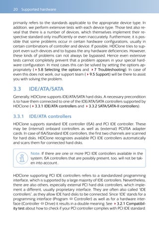 20  Supported hardware
primarily refers to the standards applicable to the appropriate device type. In
addition, we perform extensive tests with each device type. Those test also re-
veal that there is a number of devices, which themselves implement their re-
spective standard only insufficiently or even inaccurately. Furthermore, it is pos-
sible that some problems occur in certain hardware configurations, usually in
certain combinations of controller and device. If possible, HDClone tries to sup-
port even such devices and to bypass the any hardware deficiencies. However,
these kinds of problems can not always be bypassed. Hence even extensive
tests cannot completely prevent that a problem appears in your special hard-
ware configuration. In most cases this can be solved by setting the options ap-
propriately (45.8 Selecting the options and 47 Troubleshooting). In case of
even this does not work, our support team (49.5 Support) will be there to assist
you with solving the problem.
3.3 	 IDE/ATA/SATA
Generally, HDClone supports IDE/ATA/SATA hard disks. A necessary precondition
is to have them connected to one of the IDE/ATA/SATA controllers supported by
HDClone (43.3.1 IDE/ATA controllers and 43.3.2 SATA/SATA-II controllers).
3.3.1 	 IDE/ATA controllers
HDClone supports standard IDE controller (ISA) and PCI IDE controller. These
may be (internal) onboard controllers as well as (external) PCI/ISA adapter
cards. In case of ISA/Standard IDE controllers, the first two channels are scanned
for hard disks. HDClone recognizes available PCI IDE controllers automatically
and scans them for connected hard disks.
Note: If there are one or more PCI IDE controllers available in the
system, ISA controllers that are possibly present, too, will not be tak-
en into account..
HDClone supporting PCI IDE controllers refers to a standardized programming
interface, which is supported by a large majority of IDE controllers. Nevertheless,
there are also others, especially external PCI hard disk controllers, which imple-
ment a different, usually proprietary interface. They are often also called “IDE
controllers”, as they allow IDE hard disks to be connected. Since ‘IDE’ stands for a
programming interface (Program  Controller) as well as for a hardware inter-
face (Controller  Drive) it results in a double meaning. See 43.2.1 Compatibil-
ity test about how to check if your PCI controller complies with PCI IDE standard.
 