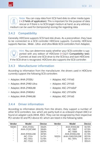 SCSI 23
Note: You can copy data from SCSI hard disks to other media types
(42 Fields of application). This is important for the purpose of data
rescue or if there is no SCSI target medium at hand, as any arbitrary
medium can be used for (temporarily) storing the regarding data.
3.4.2 	 Compatibility
Generally, HDClone supports SCSI hard disk drives. As a precondition, they have
to be connected to a SCSI controller HDClone supports. Currently, HDClone
supports Narrow-, Wide-, Ultra- and Ultra-Wide-SCSI controllers from Adaptec.
Hint: You can determine easily whether your SCSI controller is sup-
ported with any edition of HDClone (43.2.1 Compatibility test).
Connect at least one SCSI drive to the SCSI bus and start HDClone.
If the SCSI drive is recognized, HDClone also supports the SCSI controller.
3.4.3 	 Manufacturer information
According to information from the manufacturer, the drivers used in HDClone
currently support the following SCSI controllers
{{ Adaptec AHA-2930U
{{ Adaptec AHA-2940 Ultra
{{ Adaptec AHA-2940UW
{{ Adaptec AHA-2940AU
{{ Adaptec AHA-2944UW
{{ Adaptec ASC-19160
{{ Adaptec ASC-29160
{{ Adaptec ASC-29160LP
{{ Adaptec ASC-29160N
{{ Adaptec ASC-39160
3.4.4 	 Driver information
According to information directly from the drivers, they support a number of
other SCSI controllers, too, which are partly built-in as onboard chipset (AIC) or
found on adapter cards (AHA, ASC). They can be recognized by their respective
PCI vendor ID and PCI device ID, which are listed in the following table.
Vendor Model Device Vendor Model Device
9004h AHA-2930U 3860h ” AHA-4944UW 8678h
” AHA-2930CVAR 3868h ” AIC-7887 8778h
” ” 3869h ” AIC-7888 8878h
” AHA-4944(U)W 3B78h ” AHA-4944(U)W EC78h
” AIC-755x 5x75h 9005h AHA-2940/50U2W 0010h
” AIC-785x 5x78h ” AIC-789x 001xh
” AIC-7560 6075h ” ” 002xh
 