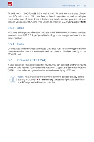 Firewire (IEEE1394)  25
for USB 1.0/1.1, EHCI for USB 2.0 as well as XHCI for USB 3.0. In the area of stan-
dard PCs, all current USB controllers, onboard controllers as well as adapter
cards, offer one of these three interface standards. In case you are not sure
though, you can use HDClone Free Edition to check (43.2.1 Compatibility test).
3.5.3 	 XHCI
HDClone also supports the new XHCI standard. Therefore it is able to use fast,
state-of-the-art USB 3.0 SuperSpeed technology mass storage media of the lat-
est generation.
3.5.4 	 Hubs
USB devices are sometimes connected via a USB hub. For achieving the highest
possible transfer rate, it is recommended to connect USB disks directly to the
PC‘s USB port.
3.6 	 Firewire (IEEE1394)
If your edition of HDClone supports Firewire, you can connect arbitrary Firewire
drives or card readers. Connected devices must support the Serial-Bus-Protocol
(SBP) in order to be recognized and operated correctly by HDClone.
Note: Please take care to connect Firewire devices already before
starting HDClone (45.1 Preliminary steps) and if possible directly to
the PC resp. to the Firewire controller.
 