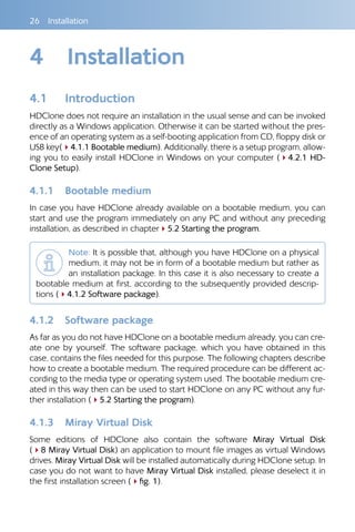 26 Installation
4	 Installation
4.1 	 Introduction
HDClone does not require an installation in the usual sense and can be invoked
directly as a Windows application. Otherwise it can be started without the pres-
ence of an operating system as a self-booting application from CD, floppy disk or
USB key(44.1.1 Bootable medium). Additionally, there is a setup program, allow-
ing you to easily install HDClone in Windows on your computer (44.2.1 HD-
Clone Setup).
4.1.1 	 Bootable medium
In case you have HDClone already available on a bootable medium, you can
start and use the program immediately on any PC and without any preceding
installation, as described in chapter45.2 Starting the program.
Note: It is possible that, although you have HDClone on a physical
medium, it may not be in form of a bootable medium but rather as
an installation package. In this case it is also necessary to create a
bootable medium at first, according to the subsequently provided descrip-
tions (44.1.2 Software package).
4.1.2 	 Software package
As far as you do not have HDClone on a bootable medium already, you can cre-
ate one by yourself. The software package, which you have obtained in this
case, contains the files needed for this purpose. The following chapters describe
how to create a bootable medium. The required procedure can be different ac-
cording to the media type or operating system used. The bootable medium cre-
ated in this way then can be used to start HDClone on any PC without any fur-
ther installation (45.2 Starting the program).
4.1.3 	 Miray Virtual Disk
Some editions of HDClone also contain the software Miray Virtual Disk
(48 Miray Virtual Disk) an application to mount file images as virtual Windows
drives. Miray Virtual Disk will be installed automatically during HDClone setup. In
case you do not want to have Miray Virtual Disk installed, please deselect it in
the first installation screen (4fig. 1).
 