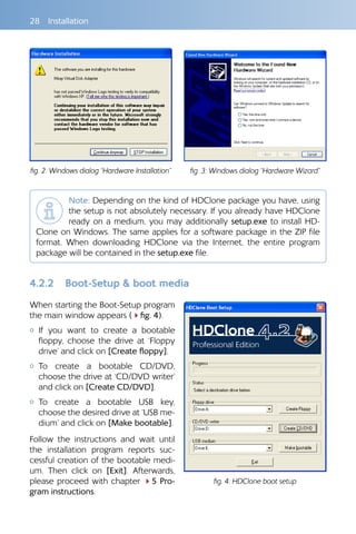 28 Installation
Note: Depending on the kind of HDClone package you have, using
the setup is not absolutely necessary. If you already have HDClone
ready on a medium, you may additionally setup.exe to install HD-
Clone on Windows. The same applies for a software package in the ZIP file
format. When downloading HDClone via the Internet, the entire program
package will be contained in the setup.exe file.
4.2.2 	 Boot-Setup  boot media
When starting the Boot-Setup program
the main window appears (4fig. 4).
{{ If you want to create a bootable
floppy, choose the drive at ‘Floppy
drive’ and click on [Create floppy].
{{ To create a bootable CD/DVD,
choose the drive at ‘CD/DVD writer’
and click on [Create CD/DVD].
{{ To create a bootable USB key,
choose the desired drive at ‘USB me-
dium’ and click on [Make bootable].
Follow the instructions and wait until
the installation program reports suc-
cessful creation of the bootable medi-
um. Then click on [Exit]. Afterwards,
please proceed with chapter 45 Pro-
gram instructions.
fig. 2: Windows dialog “Hardware Installation” fig. 3: Windows dialog “Hardware Wizard”
fig. 4: HDClone boot setup
 