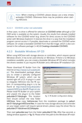 Installation in Windows  29
Note: When creating a CD/DVD, please always use a new, empty
writeable CD/DVD. Otherwise there may be problems when start-
ing HDClone.
4.2.2.1 	 CD/DVD writer not selectable
In few cases, no drive is offered for selection at CD/DVD writer although a CD/
DVD writer is available on the system. Usually, this results from already installed
software for the CD/DVD writer (e.g. drivers for direct access to the CD/DVD
writer with Windows Explorer). It reserves the drive in a way that the installation
program cannot access it. If possible, deactivate or uninstall the CD/DVD writer
software. Or create a bootable CD/DVD from that ISO image, which is also con-
tained in the software package (44.3.2 Creating a bootable CD/DVD).
4.2.3 	 Bootable Windows XP CD
When using HDClone with storage devices or controllers, which require special
Windows drivers, it has to be used directly on Windows. If there is no Windows
installation available, you can create a bootable Windows XP CD which includes
the drivers needed. It just requires PE Builder and a Windows XP installation CD.
Please download PE Builder from the
Internet at http://www.nu2.nu/pebuild-
er/. The downloaded package allows
you to create a specially configured
Windows XP system, which can be
started right off a CD. A plug-in is used
to integrate HDClone into the PE sys-
tem. A corresponding plug-in is to be
found at http://www.miray.de/public/
support/HDClone-BartPE-Plugin.en.zip.
Please install PE Builder on your system
and unpack the plug-in to the folder
pebuilder3110aplugin. This location
then should contain the new folder
HDClone. Now copy hdclone.exe from the installation package to pebuil-
der3110apluginHDClonefiles. In case the mass storage devices and controller
on your target system will require special drivers, please copy the driver files to
pebuilder3110adriversSCSIAdapter.
Then start pebuilder.exe from the folder pebuilder3110a. After few seconds, a
dialog window appears (4fig. 5). Please enter the path to the Windows XP instal-
fig. 5: PE Builder configuration dialog
 
