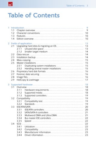 Table of Contents  3
Table of Contents
1	Introduction .  .  .  .  .  .  .  .  .  .  .  .  .  .  .  .  .  .  .  .  .  .  .  .  .  .  .  .  .  .  .  .  .  .  .  .  .  .  .  .  .  .  .  .  .  .  .  .  .  . 	9
1.1 	 Chapter overview  . . . . . . . . . . . . . . . . . . . . . . . . . . . . . . . . . . . . . . . . . . 	9
1.2 	 Character conventions . . . . . . . . . . . . . . . . . . . . . . . . . . . . . . . . . . . . . . 	10
1.3 	 Features . . . . . . . . . . . . . . . . . . . . . . . . . . . . . . . . . . . . . . . . . . . . . . . . . . . 	10
1.4 	 Edition overview . . . . . . . . . . . . . . . . . . . . . . . . . . . . . . . . . . . . . . . . . . . . 	10
2	 Fields of application  .  .  .  .  .  .  .  .  .  .  .  .  .  .  .  .  .  .  .  .  .  .  .  .  .  .  .  .  .  .  .  .  .  .  .  .  .  .  .  .  .  .  . 	13
2.1 	 Upgrading hard disks & migrating an OS  . . . . . . . . . . . . . . . . . . . . . . . 	13
2.1.1 	 Unused disk space . . . . . . . . . . . . . . . . . . . . . . . . . . . . . . . . . . . 	13
2.1.2 	 Smaller target medium . . . . . . . . . . . . . . . . . . . . . . . . . . . . . . . 	14
2.2 	 Data rescue . . . . . . . . . . . . . . . . . . . . . . . . . . . . . . . . . . . . . . . . . . . . . . . . 	14
2.3 	 Installation backup . . . . . . . . . . . . . . . . . . . . . . . . . . . . . . . . . . . . . . . . . . 	14
2.4 	 Mass copying  . . . . . . . . . . . . . . . . . . . . . . . . . . . . . . . . . . . . . . . . . . . . . . 	15
2.5 	 Master installations . . . . . . . . . . . . . . . . . . . . . . . . . . . . . . . . . . . . . . . . . . 	15
2.5.1 	 Duplicating system installations . . . . . . . . . . . . . . . . . . . . . . . . 	15
2.5.2 	 Handling several master installations . . . . . . . . . . . . . . . . . . . 	15
2.6 	 Proprietary hard disk formats . . . . . . . . . . . . . . . . . . . . . . . . . . . . . . . . . 	16
2.7 	 Forensic data securing . . . . . . . . . . . . . . . . . . . . . . . . . . . . . . . . . . . . . . . 	16
2.8 	 Image files . . . . . . . . . . . . . . . . . . . . . . . . . . . . . . . . . . . . . . . . . . . . . . . . . 	16
2.9 	 HotCopy & LiveImage . . . . . . . . . . . . . . . . . . . . . . . . . . . . . . . . . . . . . . . 	17
3	 Supported hardware .  .  .  .  .  .  .  .  .  .  .  .  .  .  .  .  .  .  .  .  .  .  .  .  .  .  .  .  .  .  .  .  .  .  .  .  .  .  .  .  .  .  . 	18
3.1 	 Overview . . . . . . . . . . . . . . . . . . . . . . . . . . . . . . . . . . . . . . . . . . . . . . . . . . 	18
3.1.1 	 Hardware requirements . . . . . . . . . . . . . . . . . . . . . . . . . . . . . . 	18
3.1.2 	 Supported media . . . . . . . . . . . . . . . . . . . . . . . . . . . . . . . . . . . . 	18
3.1.3 	 Supported controllers . . . . . . . . . . . . . . . . . . . . . . . . . . . . . . . . 	19
3.2 	 Compatibility . . . . . . . . . . . . . . . . . . . . . . . . . . . . . . . . . . . . . . . . . . . . . . . 	19
3.2.1 	 Compatibility test . . . . . . . . . . . . . . . . . . . . . . . . . . . . . . . . . . . . 	19
3.2.2 	 Standards . . . . . . . . . . . . . . . . . . . . . . . . . . . . . . . . . . . . . . . . . . . 	19
3.3 	 IDE/ATA/SATA  . . . . . . . . . . . . . . . . . . . . . . . . . . . . . . . . . . . . . . . . . . . . . . 	20
3.3.1 	 IDE/ATA controllers  . . . . . . . . . . . . . . . . . . . . . . . . . . . . . . . . . . 	20
3.3.2 	 SATA/SATA-II controllers . . . . . . . . . . . . . . . . . . . . . . . . . . . . . . .	21
3.3.3 	 Multiword DMA and Ultra-DMA . . . . . . . . . . . . . . . . . . . . . . . 	21
3.3.4 	 Bus master IDE controllers . . . . . . . . . . . . . . . . . . . . . . . . . . . . 	22
3.3.5 	 Speed . . . . . . . . . . . . . . . . . . . . . . . . . . . . . . . . . . . . . . . . . . . . . . 	22
3.4 	 SCSI . . . . . . . . . . . . . . . . . . . . . . . . . . . . . . . . . . . . . . . . . . . . . . . . . . . . . . . 	22
3.4.1 	 Utilization . . . . . . . . . . . . . . . . . . . . . . . . . . . . . . . . . . . . . . . . . . . 	22
3.4.2 	 Compatibility . . . . . . . . . . . . . . . . . . . . . . . . . . . . . . . . . . . . . . . . 	23
3.4.3 	 Manufacturer information  . . . . . . . . . . . . . . . . . . . . . . . . . . . . 	23
3.4.4 	 Driver information . . . . . . . . . . . . . . . . . . . . . . . . . . . . . . . . . . . 	23
 