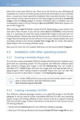 30 Installation
lation files in the input field on top. They are to be found on your Windows XP
installation CD. Hence, this field usually contains the drive letter of your CD/DVD
drive – except you have copied the installation files to another location. You can
now choose a name and a location for the boot image by clicking on Create ISO
image in the box Media output. If another CD/DVD writer is available, you can
immediately create a CD by clicking on Burn to CD/DVD. Otherwise, please cre-
ate an ISO image first.
After clicking on Start PE Builder creates the CD. Depending on your system, this
may take a few minutes. If you did not select Burn to CD/DVD in the previous
step, it is necessary to write the newly created ISO image to CD with your re-
cording software. Please note that the file has to be written to CD directly as an
image. Normal writing will not be sufficient in this case. Instead, please start your
recording software and choose Create from image file (or similar description,
depending on the recording software used).
Start your PC from the CD created. HDClone is to be found at Go ▸ Programs.
4.3 	 Installation with other operating systems
4.3.1 	 Creating a bootable floppy disk
You can also create a bootable HDClone floppy disk without the installation pro-
gram with any operating system. For this purpose, the HDClone software pack-
age contains a floppy disk image in the file hdclone.img. You can create a
bootable 3.5“/1.44MB floppy disk from this image with any appropriate disk im-
aging program. After having created a bootable floppy disk, you can start HD-
Clone on any PC as described in chapter 45.2 Starting the program.
Hint: Under UNIX and Linux you may use the tool dd, which is avail-
able on these systems, with the following syntax:	
dd if=hdclone.img of=/dev/fd0.
4.3.2 	 Creating a bootable CD/DVD
The HDClone software package contains a so called ISO image in the file hd-
clone.iso. It can be used to create a bootable HDClone CD with any operating
system using a CD writing software of your choice as far as it supports creating
CDs from an ISO image. Further information can be found in the manual of your
CD writing software.
{{ Extract the file hdclone.iso from the HDClone software package.
{{ Start your CD writing software and choose Create CD from image file (or sim-
 