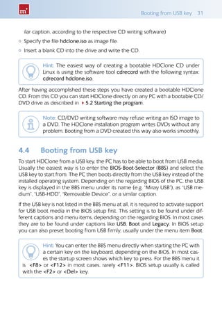 Booting from USB key  31
ilar caption, according to the respective CD writing software)
{{ Specify the file hdclone.iso as image file.
{{ Insert a blank CD into the drive and write the CD.
Hint: The easiest way of creating a bootable HDClone CD under
Linux is using the software tool cdrecord with the following syntax:
cdrecord hdclone.iso.
After having accomplished these steps you have created a bootable HDClone
CD. From this CD you can start HDClone directly on any PC with a bootable CD/
DVD drive as described in 45.2 Starting the program.
Note: CD/DVD writing software may refuse writing an ISO image to
a DVD. The HDClone installation program writes DVDs without any
problem. Booting from a DVD created this way also works smoothly.
4.4 	 Booting from USB key
To start HDClone from a USB key, the PC has to be able to boot from USB media.
Usually the easiest way is to enter the BIOS-Boot-Selector (BBS) and select the
USB key to start from. The PC then boots directly from the USB key instead of the
installed operating system. Depending on the regarding BIOS of the PC, the USB
key is displayed in the BBS menu under its name (e.g. “Miray USB”), as “USB me-
dium”, “USB-HDD”, “Removable Device”, or a similar caption.
If the USB key is not listed in the BBS menu at all, it is required to activate support
for USB boot media in the BIOS setup first. This setting is to be found under dif-
ferent captions and menu items, depending on the regarding BIOS. In most cases
they are to be found under captions like USB, Boot and Legacy. In BIOS setup
you can also preset booting from USB firmly, usually under the menu item Boot.
Hint: You can enter the BBS menu directly when starting the PC with
a certain key on the keyboard, depending on the BIOS. In most cas-
es the startup screen shows which key to press. For the BBS menu it
is F8 or F12 in most cases, rarely F11. BIOS setup usually is called
with the F2 or Del key.
 