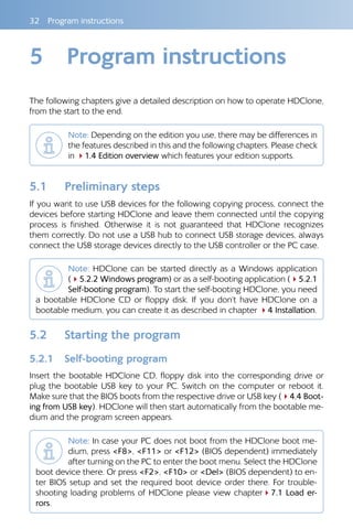 32  Program instructions
5	 Program instructions
The following chapters give a detailed description on how to operate HDClone,
from the start to the end.
Note: Depending on the edition you use, there may be differences in
the features described in this and the following chapters. Please check
in 41.4 Edition overview which features your edition supports.
5.1 	 Preliminary steps
If you want to use USB devices for the following copying process, connect the
devices before starting HDClone and leave them connected until the copying
process is finished. Otherwise it is not guaranteed that HDClone recognizes
them correctly. Do not use a USB hub to connect USB storage devices, always
connect the USB storage devices directly to the USB controller or the PC case.
Note: HDClone can be started directly as a Windows application
(45.2.2 Windows program) or as a self-booting application (45.2.1
Self-booting program). To start the self-booting HDClone, you need
a bootable HDClone CD or floppy disk. If you don’t have HDClone on a
bootable medium, you can create it as described in chapter 44 Installation.
5.2 	 Starting the program
5.2.1 	 Self-booting program
Insert the bootable HDClone CD, floppy disk into the corresponding drive or
plug the bootable USB key to your PC. Switch on the computer or reboot it.
Make sure that the BIOS boots from the respective drive or USB key (44.4 Boot-
ing from USB key). HDClone will then start automatically from the bootable me-
dium and the program screen appears.
Note: In case your PC does not boot from the HDClone boot me-
dium, press F8, F11 or F12 (BIOS dependent) immediately
after turning on the PC to enter the boot menu. Select the HDClone
boot device there. Or press F2, F10 or Del (BIOS dependent) to en-
ter BIOS setup and set the required boot device order there. For trouble-
shooting loading problems of HDClone please view chapter47.1 Load er-
rors.
 