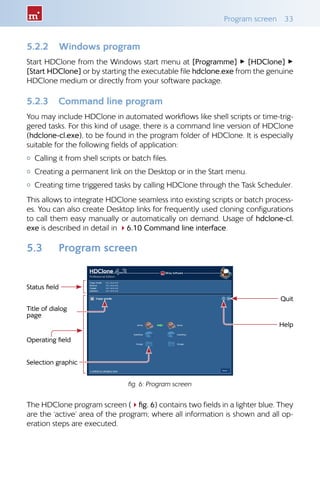 Program screen 33
5.2.2 Windows program
Start HDClone from the Windows start menu at [Programme] ▸ [HDClone] ▸
[Start HDClone] or by starting the executable file hdclone.exe from the genuine
HDClone medium or directly from your software package.
5.2.3 Command line program
You may include HDClone in automated workflows like shell scripts or time-trig-
gered tasks. For this kind of usage, there is a command line version of HDClone
(hdclone-cl.exe), to be found in the program folder of HDClone. It is especially
suitable for the following fields of application:
{ Calling it from shell scripts or batch files.
{ Creating a permanent link on the Desktop or in the Start menu.
{ Creating time triggered tasks by calling HDClone through the Task Scheduler.
This allows to integrate HDClone seamless into existing scripts or batch process-
es. You can also create Desktop links for frequently used cloning configurations
to call them easy manually or automatically on demand. Usage of hdclone-cl.
exe is described in detail in 46.10 Command line interface.
5.3 Program screen
The HDClone program screen (4fig. 6) contains two fields in a lighter blue. They
are the ‘active’ area of the program; where all information is shown and all op-
eration steps are executed.
fig. 6: Program screen
Status field
Operating field
Title of dialog
page
Selection graphic
Quit
Help
 