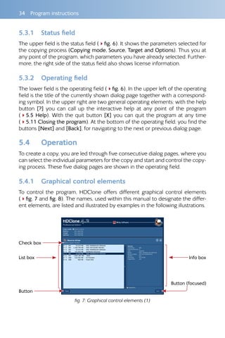 34  Program instructions
5.3.1 	 Status field
The upper field is the status field (4fig. 6). It shows the parameters selected for
the copying process (Copying mode, Source, Target and Options). Thus you at
any point of the program, which parameters you have already selected. Further-
more, the right side of the status field also shows license information.
5.3.2 	 Operating field
The lower field is the operating field (4fig. 6). In the upper left of the operating
field is the title of the currently shown dialog page together with a correspond-
ing symbol. In the upper right are two general operating elements: with the help
button [?] you can call up the interactive help at any point of the program
(45.5 Help). With the quit button [X] you can quit the program at any time
(45.11 Closing the program). At the bottom of the operating field, you find the
buttons [Next] and [Back], for navigating to the next or previous dialog page.
5.4 	 Operation
To create a copy, you are led through five consecutive dialog pages, where you
can select the individual parameters for the copy and start and control the copy-
ing process. These five dialog pages are shown in the operating field.
5.4.1 	 Graphical control elements
To control the program, HDClone offers different graphical control elements
(4fig. 7 and fig. 8). The names, used within this manual to designate the differ-
ent elements, are listed and illustrated by examples in the following illustrations.
Check box
List box 
Button
Info box
Button (focused)
fig. 7: Graphical control elements (1)
 