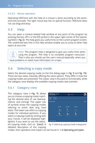 36 Program instructions
5.4.2.2 Mouse operation
Operating HDClone with the help of a mouse is done according to the point-
and-click principle. The right mouse key has no special function. HDClone does
not use drag-and-drop.
5.5 Help
You can open a context-related help window at any point of the program by
pressing the key F1 or the [?] symbol in the upper right corner of the operat-
ing field (4fig. 6). The help gives you useful hints on the current program screen.
The underlined text links in the help window enable you to jump to other help
topics at any time.
Note: The program help is designed to give you useful hints when
using the program. The help is no complete program instruction.
That is why you should use this user‘s manual especially, when you
have problems or need more information on a topic.
5.6 Selecting a copy mode
Select the desired copying mode on the first dialog page (4fig. 9 and fig. 10).
There are two views, basically offering the same options. They differ in how the
copying modes are presented. The classic view is focused on functionality, while
the category view displays the available copying modes task-oriented.
5.6.1 Category view
The category view (4fig.  9) allows
you to choose a copying mode match-
ing the desired area of use (backup,
restore, and cloning). The upper row
of symbols shows the copying modes
referring to entire disks (e.g. hard
disks). The lower row refers to copying
modes for individual partitions. If you
select a copying mode by clicking with
your mouse, it will be displayed high-
lighted. If you want to use the select-
ed copying mode, click on [next]. A
detailed description of the copying
modes, their operation and impact can be found in 46 Operating principles.
fig. 9: Selecting copying mode (categories)
 