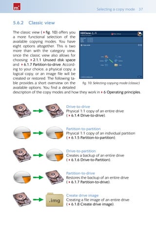 Selecting a copy mode 37
5.6.2 Classic view
The classic view (4fig. 10) offers you
a more functional selection of the
available copying modes. You have
eight options altogether. This is two
more than with the category view,
since the classic view also allows for
choosing 42.1.1 Unused disk space
and 46.1.7 Partition-to-drive. Accord-
ing to your choice, a physical copy, a
logical copy, or an image file will be
created or restored. The following ta-
ble provides a short overview on the
available options. You find a detailed
description of the copy modes and how they work in46 Operating principles.
Drive-to-drive
Physical 1:1 copy of an entire drive
(46.1.4 Drive-to-drive).
Partition-to-partition
Physical 1:1 copy of an individual partition
(46.1.5 Partition-to-partition).
Drive-to-partition
Creates a backup of an entire drive
(46.1.6 Drive-to-Partition).
Partition-to-drive
Restores the backup of an entire drive
(46.1.7 Partition-to-drive).
Create drive image
Creating a file image of an entire drive
(46.1.8 Create drive image).
fig. 10: Selecting copying mode (classic)
 
