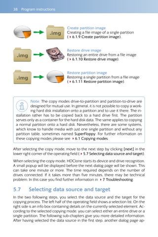 38  Program instructions
Create partition image
Creating a file image of a single partition
(46.1.9 Create partition image).
Restore drive image
Restoring an entire drive from a file image
(46.1.10 Restore drive image).
Restore partition image
Restoring a single partition from a file image
(46.1.11 Restore partition image).
Note: The copy modes drive-to-partition and partition-to-drive are
designed for mutual use. In general, it is not possible to copy a work-
ing hard disk installation onto a partition and to use it there. The in-
stallation rather has to be copied back to a hard drive first. The partition
serves only as a container for the hard disk data. The same applies to copying
a normal partition onto a hard disk. Nevertheless, there are some systems,
which know to handle media with just one single partition and without any
partition table, sometimes named SuperFloppy. For further information on
these copying modes please see 46.1 Copying modes.
After selecting the copy mode, move to the next step by clicking [next] in the
lower right corner of the operating field (45.7 Selecting data source and target).
When selecting the copy mode, HDClone starts its device and drive recognition.
A small popup will be displayed before the next dialog page will be shown. This
can take one minute or more. The time required depends on the number of
drives connected. If it takes more than five minutes, there may be technical
problem. In this case you find further information in 47 Troubleshooting.
5.7 	 Selecting data source and target
In the two following steps, you select the data source and the target for the
copying process. The left half of the operating field shows a selection list. On the
right side is an info box containing details on the currently selected element. Ac-
cording to the selected copying mode, you can select either an entire drive or a
single partition. The following sub-chapters give you more detailed information.
After having selected the data source in the first step, another dialog page ap-
 