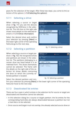Selecting data source and target  39
pears for the selection of the target. After these two steps, you come to the se-
lection of the options (45.8 Selecting the options).
5.7.1 	 Selecting a drive
When selecting a source or target
drive (4fig. 11) you see the devices
recognized by HDClone in the selec-
tion list. The info box on the right side
shows more details on the selected el-
ement (45.7.4 Drive information).
Select the desired drive and confirm
your selection by pressing [Next] in
the lower right corner of the operating
field and go to the next step.
5.7.2 	 Selecting a partition
When selecting a source or target par-
tition (4fig. 12), the recognized drives
and partitions are shown in the selec-
tion list. The partitions belonging to a
certain drive are listed below it in an
indented form. The drives themselves
cannot be selected. The frame with
the details on the right side of the se-
lection list shows details concerning
the drive on which the currently se-
lected partition is located.
Select the desired partition and con-
firm your selection by pressing [Next] in the lower right corner of the operating
field and move to the next step.
5.7.3 	 Deactivated list entries
There are four cases in which entries in the selection list for source or target are
deactivated and therefore cannot be selected:
{{ In the selection dialog for a source or target partition, the list entries for the
corresponding hard disks are always deactivated because a partition but not
a hard disk is to be selected.
{{ Since source and target must not overlap, the already selected source drive or
fig. 11: Selecting a drive
fig. 12: Selecting a partition
 