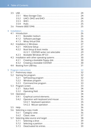 4  Table of Contents
3.5 	 USB . . . . . . . . . . . . . . . . . . . . . . . . . . . . . . . . . . . . . . . . . . . . . . . . . . . . . . . 	24
3.5.1 	 Mass-Storage-Class  . . . . . . . . . . . . . . . . . . . . . . . . . . . . . . . . . . 	24
3.5.2 	 UHCI, OHCI and EHCI . . . . . . . . . . . . . . . . . . . . . . . . . . . . . . . . 	24
3.5.3 	 XHCI . . . . . . . . . . . . . . . . . . . . . . . . . . . . . . . . . . . . . . . . . . . . . . . 	25
3.5.4 	 Hubs . . . . . . . . . . . . . . . . . . . . . . . . . . . . . . . . . . . . . . . . . . . . . . . 	25
3.6 	 Firewire (IEEE1394) . . . . . . . . . . . . . . . . . . . . . . . . . . . . . . . . . . . . . . . . . 	25
4	Installation  .  .  .  .  .  .  .  .  .  .  .  .  .  .  .  .  .  .  .  .  .  .  .  .  .  .  .  .  .  .  .  .  .  .  .  .  .  .  .  .  .  .  .  .  .  .  .  .  .  .  . 	26
4.1 	 Introduction . . . . . . . . . . . . . . . . . . . . . . . . . . . . . . . . . . . . . . . . . . . . . . . . 	26
4.1.1 	 Bootable medium  . . . . . . . . . . . . . . . . . . . . . . . . . . . . . . . . . . . 	26
4.1.2 	 Software package  . . . . . . . . . . . . . . . . . . . . . . . . . . . . . . . . . . . 	26
4.1.3 	 Miray Virtual Disk . . . . . . . . . . . . . . . . . . . . . . . . . . . . . . . . . . . . 	26
4.2 	 Installation in Windows . . . . . . . . . . . . . . . . . . . . . . . . . . . . . . . . . . . . . . 	27
4.2.1 	 HDClone Setup  . . . . . . . . . . . . . . . . . . . . . . . . . . . . . . . . . . . . . 	27
4.2.2 	 Boot-Setup & boot media . . . . . . . . . . . . . . . . . . . . . . . . . . . . . 	28
4.2.2.1 	CD/DVD writer not selectable . . . . . . . . . . . . . . . . . 	29
4.2.3 	 Bootable Windows XP CD . . . . . . . . . . . . . . . . . . . . . . . . . . . . 	29
4.3 	 Installation with other operating systems . . . . . . . . . . . . . . . . . . . . . . . 	30
4.3.1 	 Creating a bootable floppy disk  . . . . . . . . . . . . . . . . . . . . . . . 	30
4.3.2 	 Creating a bootable CD/DVD . . . . . . . . . . . . . . . . . . . . . . . . . 	30
4.4 	 Booting from USB key . . . . . . . . . . . . . . . . . . . . . . . . . . . . . . . . . . . . . . . 	31
5	 Program instructions .  .  .  .  .  .  .  .  .  .  .  .  .  .  .  .  .  .  .  .  .  .  .  .  .  .  .  .  .  .  .  .  .  .  .  .  .  .  .  .  .  .  . 	32
5.1 	 Preliminary steps . . . . . . . . . . . . . . . . . . . . . . . . . . . . . . . . . . . . . . . . . . . . 	32
5.2 	 Starting the program . . . . . . . . . . . . . . . . . . . . . . . . . . . . . . . . . . . . . . . . 	32
5.2.1 	 Self-booting program . . . . . . . . . . . . . . . . . . . . . . . . . . . . . . . . . 	32
5.2.2 	 Windows program . . . . . . . . . . . . . . . . . . . . . . . . . . . . . . . . . . . 	33
5.2.3 	 Command line program . . . . . . . . . . . . . . . . . . . . . . . . . . . . . . 	33
5.3 	 Program screen . . . . . . . . . . . . . . . . . . . . . . . . . . . . . . . . . . . . . . . . . . . . . 	33
5.3.1 	 Status field . . . . . . . . . . . . . . . . . . . . . . . . . . . . . . . . . . . . . . . . . . 	34
5.3.2 	 Operating field . . . . . . . . . . . . . . . . . . . . . . . . . . . . . . . . . . . . . . 	34
5.4 	 Operation . . . . . . . . . . . . . . . . . . . . . . . . . . . . . . . . . . . . . . . . . . . . . . . . . . 	34
5.4.1 	 Graphical control elements . . . . . . . . . . . . . . . . . . . . . . . . . . . 	34
5.4.2 	 Operation with keyboard and mouse  . . . . . . . . . . . . . . . . . . 	35
5.4.2.1 	Keyboard operation . . . . . . . . . . . . . . . . . . . . . . . . . . 	35
5.4.2.2 	Mouse operation . . . . . . . . . . . . . . . . . . . . . . . . . . . . . 	36
5.5 	 Help  . . . . . . . . . . . . . . . . . . . . . . . . . . . . . . . . . . . . . . . . . . . . . . . . . . . . . . 	36
5.6 	 Selecting a copy mode . . . . . . . . . . . . . . . . . . . . . . . . . . . . . . . . . . . . . . 	36
5.6.1 	 Category view . . . . . . . . . . . . . . . . . . . . . . . . . . . . . . . . . . . . . . 	36
5.6.2 	 Classic view . . . . . . . . . . . . . . . . . . . . . . . . . . . . . . . . . . . . . . . . . 	37
5.7 	 Selecting data source and target . . . . . . . . . . . . . . . . . . . . . . . . . . . . . .	38
5.7.1 	 Selecting a drive . . . . . . . . . . . . . . . . . . . . . . . . . . . . . . . . . . . . . 	39
5.7.2 	 Selecting a partition . . . . . . . . . . . . . . . . . . . . . . . . . . . . . . . . . . 	39
5.7.3 	 Deactivated list entries . . . . . . . . . . . . . . . . . . . . . . . . . . . . . . . 	39
 