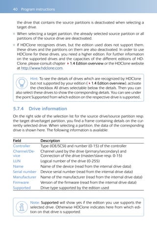 40  Program instructions
the drive that contains the source partitions is deactivated when selecting a
target drive.
{{ When selecting a target partition, the already selected source partition or all
partitions of the source drive are deactivated.
{{ If HDClone recognizes drives, but the edition used does not support them,
these drives and the partitions on them are also deactivated. In order to use
HDClone for these drives, you need a higher edition. For further information
on the supported drives and the capacities of the different editions of HD-
Clone, please consult chapter 41.4 Edition overview or the HDClone website
at http://www.hdclone.com.
Hint: To see the details of drives which are recognized by HDClone
but not supported by your edition (41.4 Edition overview), activate
the checkbox All drives selectable below the details. Then you can
also select these drives to show the corresponding details. You can see under
the point Supported from which edition on the respective drive is supported..
5.7.4 	 Drive information
On the right side of the selection list for the source drive/source partition resp.
the target drive/target partition, you find a frame containing details on the cur-
rently selected drive. When selecting a partition, the data of the corresponding
drive is shown here. The following information is available:
Field Description
Controller Type (IDE/SCSI) and number (0-15) of the controller
Channel/De-
vice
Channel used by the drive (primary/secondary) and
Connection of the drive (master/slave resp. 0-15)
LUN Logical number of the drive (0-255)
Name Name of the device (read from the internal drive data)
Serial number Device serial number (read from the internal drive data)
Manufacturer Name of the manufacturer (read from the internal drive data)
Firmware Version of the firmware (read from the internal drive data)
Supported Drive type supported by the edition used
Note: Supported will show yes if the edition you use supports the
selected drive. Otherwise HDClone indicates here from which edi-
tion on that drive is supported.
 