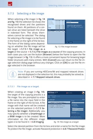 Selecting data source and target  41
5.7.5 	 Selecting a file image
When selecting a file image (4fig. 14
and fig. 15) the selection list shows the
recognized drives and the partitions
found on them. All partitions of a cer-
tain drive are listed beneath the drive
in indented form. The drives them-
selves cannot be selected. The dialog
for selecting a file image is to be found
in the frame on the right of the list box.
The form of the dialog varies depend-
ing on whether the file image will be
the target 45.7.5.1 File image as a
target or the source 45.7.5.2 File images as a source of the copying process. In
both cases you can use the button [Browser] below the frame to open the file
image browser (4fig. 13). It offers a more convenient layout for browsing larger
folder structures with many entries. With [Cancel] you can return to the file im-
age selection dialog page without any changes. Click on [OK] to use the file im-
age selected in the browser.
Note: If you are running HDClone/W and mapped network drives
are not displayed in the selection list, this may probably be solved as
described in 47.7 Mapped network drives.
5.7.5.1 	 File image as a target
When creating an image (4fig.  14),
the target of the copying process is a
file image. You are prompted to enter
a file name into the input field in the
frame on the right of the list box. A file
image with that name will be created
on the selected partition (45.7.5 Se-
lecting a file image). Additionally, you
may specify whether a SmartImage or
a RAW image is to be created. More
information on the different image
types is to be found in 46.8 Imaging.
Select the desired partition from the list box and enter a name for the file image.
To protect the file image, activate Password protection46.8.7 Password-Protec-
fig. 13: File image browser
fig. 14: File image as a target
 