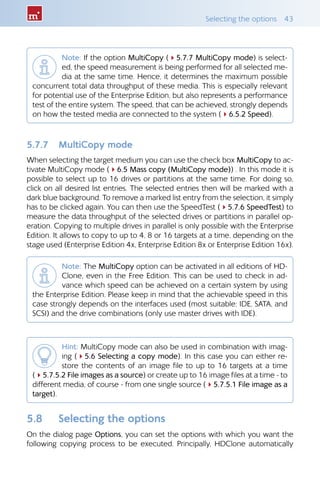 Selecting the options  43
Note: If the option MultiCopy (45.7.7 MultiCopy mode) is select-
ed, the speed measurement is being performed for all selected me-
dia at the same time. Hence, it determines the maximum possible
concurrent total data throughput of these media. This is especially relevant
for potential use of the Enterprise Edition, but also represents a performance
test of the entire system. The speed, that can be achieved, strongly depends
on how the tested media are connected to the system (46.5.2 Speed).
5.7.7 	 MultiCopy mode
When selecting the target medium you can use the check box MultiCopy to ac-
tivate MultiCopy mode (46.5 Mass copy (MultiCopy mode)) . In this mode it is
possible to select up to 16 drives or partitions at the same time. For doing so,
click on all desired list entries. The selected entries then will be marked with a
dark blue background. To remove a marked list entry from the selection, it simply
has to be clicked again. You can then use the SpeedTest (45.7.6 SpeedTest) to
measure the data throughput of the selected drives or partitions in parallel op-
eration. Copying to multiple drives in parallel is only possible with the Enterprise
Edition. It allows to copy to up to 4, 8 or 16 targets at a time, depending on the
stage used (Enterprise Edition 4x, Enterprise Edition 8x or Enterprise Edition 16x).
Note: The MultiCopy option can be activated in all editions of HD-
Clone, even in the Free Edition. This can be used to check in ad-
vance which speed can be achieved on a certain system by using
the Enterprise Edition. Please keep in mind that the achievable speed in this
case strongly depends on the interfaces used (most suitable: IDE, SATA, and
SCSI) and the drive combinations (only use master drives with IDE).
Hint: MultiCopy mode can also be used in combination with imag-
ing (45.6 Selecting a copy mode). In this case you can either re-
store the contents of an image file to up to 16 targets at a time
(45.7.5.2 File images as a source) or create up to 16 image files at a time - to
different media, of course - from one single source (45.7.5.1 File image as a
target).
5.8 	 Selecting the options
On the dialog page Options, you can set the options with which you want the
following copying process to be executed. Principally, HDClone automatically
 