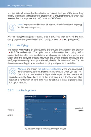 44 Program instructions
sets the optimal options for the selected drives and the type of the copy. Only
modify the options to troubleshoot problems (47 Troubleshooting) or when you
are sure that this improves the performance of HDClone.
Note: Improper modification of options may influencethe copying
performance negatively.
After choosing the required options, click [Next]. You then come to the next
dialog page where you can start the copying process (45.9 Copying data).
5.8.1 Verifying
The option Verifying is an exception to the options described in this chapter
(45.8.3 General options). This option has no influence on the copying perfor-
mance itself, but offers the possibility to synchronize the data of the source and
target after the copying process. However, the whole process of copying and
verifying then normally takes approximately the double amount of time. Choose
this option according to your needs of copying and your time available.
Warning: You should not activate verification when you copy hard
disks containing defects, that means in particular when you use HD-
Clone for a data recovery. Physical damages on the drive could
spread essentially faster because of the additional stress. Furthermore, the
result of a verification of hard disks with defects has no real expressiveness
for logical reasons.
5.8.2 Locked options
inactive
active
inactive 
locked
fig. 16: Selecting the options (creating an image)
 