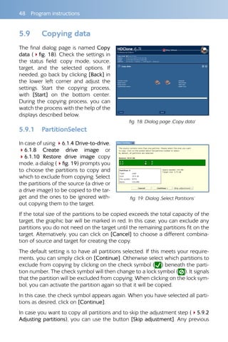 48  Program instructions
5.9 	 Copying data
The final dialog page is named Copy
data (4fig. 18). Check the settings in
the status field: copy mode, source,
target, and the selected options. If
needed, go back by clicking [Back] in
the lower left corner and adjust the
settings. Start the copying process,
with [Start] on the bottom center.
During the copying process, you can
watch the process with the help of the
displays described below.
5.9.1 	 PartitionSelect
In case of using 46.1.4 Drive-to-drive,
46.1.8 Create drive image or
46.1.10 Restore drive image copy
mode, a dialog (4fig. 19) prompts you
to choose the partitions to copy and
which to exclude from copying. Select
the partitions of the source (a drive or
a drive image) to be copied to the tar-
get and the ones to be ignored with-
out copying them to the target.
If the total size of the partitions to be copied exceeds the total capacity of the
target, the graphic bar will be marked in red. In this case, you can exclude any
partitions you do not need on the target until the remaining partitions fit on the
target. Alternatively, you can click on [Cancel] to choose a different combina-
tion of source and target for creating the copy.
The default setting is to have all partitions selected. If this meets your require-
ments, you can simply click on [Continue]. Otherwise select which partitions to
exclude from copying by clicking on the check symbol ( ) beneath the parti-
tion number. The check symbol will then change to a lock symbol ( ). It signals
that the partition will be excluded from copying. When clicking on the lock sym-
bol, you can activate the partition again so that it will be copied.
In this case, the check symbol appears again. When you have selected all parti-
tions as desired, click on [Continue].
In case you want to copy all partitions and to skip the adjustment step (45.9.2
Adjusting partitions), you can use the button [Skip adjustment]. Any previous
fig. 18: Dialog page ‚Copy data‘
fig. 19: Dialog ‚Select Partitions‘
 