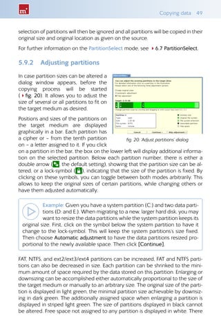Copying data  49
selection of partitions will then be ignored and all partitions will be copied in their
original size and original location as given on the source.
For further information on the PartitionSelect mode, see 46.7 PartitionSelect.
5.9.2 	 Adjusting partitions
In case partition sizes can be altered a
dialog window appears, before the
copying process will be started
(4fig. 20). It allows you to adjust the
size of several or all partitions to fit on
the target medium as desired.
Positions and sizes of the partitions on
the target medium are displayed
graphically in a bar. Each partition has
a cipher or – from the tenth partition
on – a letter assigned to it. If you click
on a partition in the bar, the box on the lower left will display additional informa-
tion on the selected partition. Below each partition number, there is either a
double arrow ( , the default setting), showing that the partition size can be al-
tered, or a lock-symbol ( ), indicating that the size of the partition is fixed. By
clicking on these symbols, you can toggle between both modes arbitrarily. This
allows to keep the original sizes of certain partitions, while changing others or
have them adjusted automatically.
Example: Given you have a system partition (C:) and two data parti-
tions (D: and E:). When migrating to a new, larger hard disk, you may
want to resize the data partitions while the system partition keeps its
original size. First, click on the symbol below the system partition to have it
change to the lock-symbol. This will keep the system partitions‘s size fixed.
Then choose Automatic adjustment to have the data partitions resized pro-
portional to the newly available space. Then click [Continue].
FAT, NTFS, and ext2/ext3/ext4 partitions can be increased, FAT and NTFS parti-
tions can also be decreased in size. Each partition can be shrinked to the mini-
mum amount of space required by the data stored on this partition. Enlarging or
downsizing can be accomplished either automatically proportional to the size of
the target medium or manually to an arbitrary size. The original size of the parti-
tion is displayed in light green, the minimal partition size achievable by downsiz-
ing in dark green. The additionally assigned space when enlarging a partition is
displayed in striped light green. The size of partitions displayed in black cannot
be altered. Free space not assigned to any partition is displayed in white. There
fig. 20: ‘Adjust partitions’ dialog
 