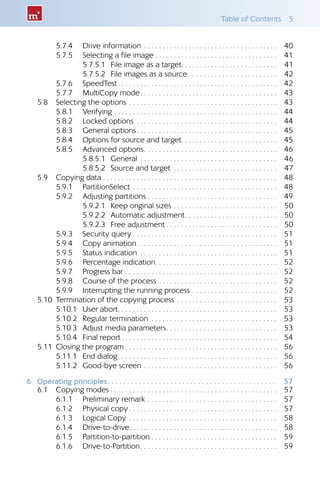 Table of Contents  5
5.7.4 	 Drive information . . . . . . . . . . . . . . . . . . . . . . . . . . . . . . . . . . . . 	40
5.7.5 	 Selecting a file image  . . . . . . . . . . . . . . . . . . . . . . . . . . . . . . . . 	41
5.7.5.1 	File image as a target . . . . . . . . . . . . . . . . . . . . . . . . . 	41
5.7.5.2 	File images as a source  . . . . . . . . . . . . . . . . . . . . . . . 	42
5.7.6 	 SpeedTest . . . . . . . . . . . . . . . . . . . . . . . . . . . . . . . . . . . . . . . . . . 	42
5.7.7 	 MultiCopy mode . . . . . . . . . . . . . . . . . . . . . . . . . . . . . . . . . . . . 	43
5.8 	 Selecting the options . . . . . . . . . . . . . . . . . . . . . . . . . . . . . . . . . . . . . . . . 	43
5.8.1 	 Verifying . . . . . . . . . . . . . . . . . . . . . . . . . . . . . . . . . . . . . . . . . . . . 	44
5.8.2 	 Locked options . . . . . . . . . . . . . . . . . . . . . . . . . . . . . . . . . . . . . . 	44
5.8.3 	 General options . . . . . . . . . . . . . . . . . . . . . . . . . . . . . . . . . . . . . 	45
5.8.4 	 Options for source and target . . . . . . . . . . . . . . . . . . . . . . . . . 	45
5.8.5 	 Advanced options . . . . . . . . . . . . . . . . . . . . . . . . . . . . . . . . . . . 	46
5.8.5.1 	General . . . . . . . . . . . . . . . . . . . . . . . . . . . . . . . . . . . . . 	46
5.8.5.2 	Source and target . . . . . . . . . . . . . . . . . . . . . . . . . . . . 	47
5.9 	 Copying data . . . . . . . . . . . . . . . . . . . . . . . . . . . . . . . . . . . . . . . . . . . . . . .	48
5.9.1 	 PartitionSelect . . . . . . . . . . . . . . . . . . . . . . . . . . . . . . . . . . . . . . . 	48
5.9.2 	 Adjusting partitions . . . . . . . . . . . . . . . . . . . . . . . . . . . . . . . . . . .	49
5.9.2.1 	Keep original sizes . . . . . . . . . . . . . . . . . . . . . . . . . . . . 	50
5.9.2.2 	Automatic adjustment . . . . . . . . . . . . . . . . . . . . . . . . 	50
5.9.2.3 	Free adjustment  . . . . . . . . . . . . . . . . . . . . . . . . . . . . . 	50
5.9.3 	 Security query  . . . . . . . . . . . . . . . . . . . . . . . . . . . . . . . . . . . . . . 	51
5.9.4 	 Copy animation . . . . . . . . . . . . . . . . . . . . . . . . . . . . . . . . . . . . . 	51
5.9.5 	 Status indication . . . . . . . . . . . . . . . . . . . . . . . . . . . . . . . . . . . . . 	51
5.9.6 	 Percentage indication . . . . . . . . . . . . . . . . . . . . . . . . . . . . . . . . 	52
5.9.7 	 Progress bar . . . . . . . . . . . . . . . . . . . . . . . . . . . . . . . . . . . . . . . . . 	52
5.9.8 	 Course of the process . . . . . . . . . . . . . . . . . . . . . . . . . . . . . . . . 	52
5.9.9 	 Interrupting the running process . . . . . . . . . . . . . . . . . . . . . . . 	52
5.10 	Termination of the copying process . . . . . . . . . . . . . . . . . . . . . . . . . . . 	53
5.10.1 	 User abort . . . . . . . . . . . . . . . . . . . . . . . . . . . . . . . . . . . . . . . . . . 	53
5.10.2 	 Regular termination . . . . . . . . . . . . . . . . . . . . . . . . . . . . . . . . . . 	53
5.10.3 	 Adjust media parameters . . . . . . . . . . . . . . . . . . . . . . . . . . . . . 	53
5.10.4 	 Final report  . . . . . . . . . . . . . . . . . . . . . . . . . . . . . . . . . . . . . . . . . 	54
5.11 	Closing the program  . . . . . . . . . . . . . . . . . . . . . . . . . . . . . . . . . . . . . . . . 	56
5.11.1 	 End dialog . . . . . . . . . . . . . . . . . . . . . . . . . . . . . . . . . . . . . . . . . . 	56
5.11.2 	 Good-bye screen . . . . . . . . . . . . . . . . . . . . . . . . . . . . . . . . . . . . 	56
6	 Operating principles .  .  .  .  .  .  .  .  .  .  .  .  .  .  .  .  .  .  .  .  .  .  .  .  .  .  .  .  .  .  .  .  .  .  .  .  .  .  .  .  .  .  . 	57
6.1 	 Copying modes  . . . . . . . . . . . . . . . . . . . . . . . . . . . . . . . . . . . . . . . . . . . . 	57
6.1.1 	 Preliminary remark . . . . . . . . . . . . . . . . . . . . . . . . . . . . . . . . . . . 	57
6.1.2 	 Physical copy  . . . . . . . . . . . . . . . . . . . . . . . . . . . . . . . . . . . . . . . 	57
6.1.3 	 Logical Copy . . . . . . . . . . . . . . . . . . . . . . . . . . . . . . . . . . . . . . . . 	58
6.1.4 	 Drive-to-drive . . . . . . . . . . . . . . . . . . . . . . . . . . . . . . . . . . . . . . . 	58
6.1.5 	 Partition-to-partition  . . . . . . . . . . . . . . . . . . . . . . . . . . . . . . . . . 	59
6.1.6 	 Drive-to-Partition . . . . . . . . . . . . . . . . . . . . . . . . . . . . . . . . . . . . 	59
 