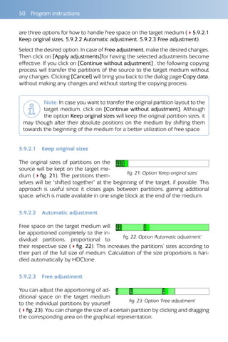 50  Program instructions
are three options for how to handle free space on the target medium (45.9.2.1
Keep original sizes, 5.9.2.2 Automatic adjustment, 5.9.2.3 Free adjustment).
Select the desired option. In case of Free adjustment, make the desired changes.
Then click on [Apply adjustments]for having the selected adjustments become
effective. If you click on [Continue without adjustment] , the following copying
process will transfer the partitions of the source to the target medium without
any changes. Clicking [Cancel] will bring you back to the dialog page Copy data,
without making any changes and without starting the copying process.
Note: In case you want to transfer the original partition layout to the
target medium, click on [Continue without adjustment]. Although
the option Keep original sizes will keep the original partition sizes, it
may though alter their absolute positions on the medium by shifting them
towards the beginning of the medium for a better utilization of free space.
5.9.2.1 	 Keep original sizes
The original sizes of partitions on the
source will be kept on the target me-
dium (4fig. 21). The partitions them-
selves will be “shifted together” at the beginning of the target, if possible. This
approach is useful since it closes gaps between partitions, gaining additional
space, which is made available in one single block at the end of the medium.
5.9.2.2 	 Automatic adjustment
Free space on the target medium will
be apportioned completely to the in-
dividual partitions, proportional to
their respective size (4fig. 22). This increases the partitions’ sizes according to
their part of the full size of medium. Calculation of the size proportions is han-
dled automatically by HDClone.
5.9.2.3 	 Free adjustment
You can adjust the apportioning of ad-
ditional space on the target medium
to the individual partitions by yourself
(4fig. 23). You can change the size of a certain partition by clicking and dragging
the corresponding area on the graphical representation.
fig. 21: Option ‘Keep original sizes’
fig. 22: Option ‘Automatic adjustment’
fig. 23: Option ‘Free adjustment’
 