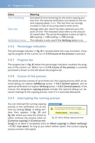 52  Program instructions
Status Meaning
Time remaining Estimated (!) time remaining for the entire copying pro-
cess (incl. the optional verification run) based on the cur-
rent copying speed. Note: The rest time can strongly
increase in case of occurring read or write errors.
Data rate Average data rate, which has been attained up to this
point of time. The indicated value refers to the amount
of copied data. The actual throughput is twice as high (x
MB copying = x MB reading + x MB writing).
Verification errors This indicator is only used if the Verifying option is on.
5.9.6 	 Percentage indication
The percentage indicator (4fig. 8) is located below the copy animation, show-
ing the progress of the current run (45.9.8 Course of the process) in percent.
5.9.7 	 Progress bar
The progress bar (4fig. 8) below the percentage indication visualizes the prog-
ress of the current run. Which run (45.9.8 Course of the process) is currently
processed is shown on the left above the progress bar.
5.9.8 	 Course of the process
The whole process consists of up to three runs: the copying process itself, an op-
tional debug run (option SafeRescue active, 45.8.3 General options), and an
optional verification run (option Verifying active, 45.8.3 General options). In this
manual, the designation copying process includes the optional debug run, be-
cause it belongs to the copying process, even if it is executed afterwards..
5.9.9 	 Interrupting the running process
You can interrupt the running copying
process or the verification run at any
time by clicking [Stop]. A dialog win-
dow then appears (4fig.  25 and
fig. 26), where you have the choice to
either continue the process (click on
[Continue copying] or [Continue veri-
fying]) or to abort it completely (click on [Abort copying] or [Abort verifying],
45.10.1 User abort). As long as you select neither option, the current copying
process remains interrupted.
fig. 25: Abort dialog copying process
 