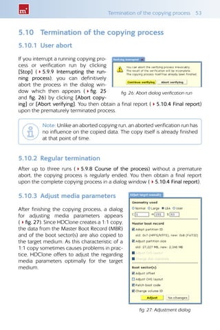 Termination of the copying process  53
5.10 	 Termination of the copying process
5.10.1 	User abort
If you interrupt a running copying pro-
cess or verification run by clicking
[Stop] (45.9.9 Interrupting the run-
ning process), you can definitively
abort the process in the dialog win-
dow which then appears (4fig.  25
and fig. 26) by clicking [Abort copy-
ing] or [Abort verifying]. You then obtain a final report (45.10.4 Final report)
upon the prematurely terminated process.
Note: Unlike an aborted copying run, an aborted verification run has
no influence on the copied data. The copy itself is already finished
at that point of time.
5.10.2 	Regular termination
After up to three runs (45.9.8 Course of the process) without a premature
abort, the copying process is regularly ended. You then obtain a final report
upon the complete copying process in a dialog window (45.10.4 Final report).
5.10.3 	Adjust media parameters
After finishing the copying process, a dialog
for adjusting media parameters appears
(4fig. 27). Since HDClone creates a 1:1 copy,
the data from the Master Boot Record (MBR)
and of the boot sector(s) are also copied to
the target medium. As this characteristic of a
1:1 copy sometimes causes problems in prac-
tice, HDClone offers to adjust the regarding
media parameters optimally for the target
medium.
fig. 26: Abort dialog verification run
fig. 27: Adjustment dialog
 