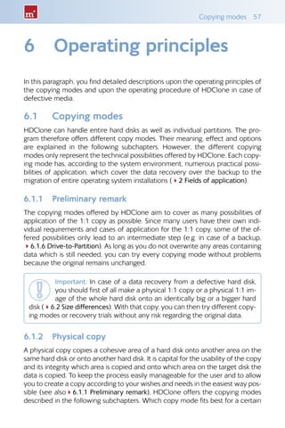 Copying modes  57
6	 Operating principles
In this paragraph, you find detailed descriptions upon the operating principles of
the copying modes and upon the operating procedure of HDClone in case of
defective media.
6.1 	 Copying modes
HDClone can handle entire hard disks as well as individual partitions. The pro-
gram therefore offers different copy modes. Their meaning, effect and options
are explained in the following subchapters. However, the different copying
modes only represent the technical possibilities offered by HDClone. Each copy-
ing mode has, according to the system environment, numerous practical possi-
bilities of application, which cover the data recovery over the backup to the
migration of entire operating system installations (42 Fields of application).
6.1.1 	 Preliminary remark
The copying modes offered by HDClone aim to cover as many possibilities of
application of the 1:1 copy as possible. Since many users have their own indi-
vidual requirements and cases of application for the 1:1 copy, some of the of-
fered possibilities only lead to an intermediate step (e.g. in case of a backup,
46.1.6 Drive-to-Partition). As long as you do not overwrite any areas containing
data which is still needed, you can try every copying mode without problems
because the original remains unchanged.
Important: In case of a data recovery from a defective hard disk,
you should first of all make a physical 1:1 copy or a physical 1:1 im-
age of the whole hard disk onto an identically big or a bigger hard
disk (46.2 Size differences). With that copy, you can then try different copy-
ing modes or recovery trials without any risk regarding the original data.
6.1.2 	 Physical copy
A physical copy copies a cohesive area of a hard disk onto another area on the
same hard disk or onto another hard disk. It is capital for the usability of the copy
and its integrity which area is copied and onto which area on the target disk the
data is copied. To keep the process easily manageable for the user and to allow
you to create a copy according to your wishes and needs in the easiest way pos-
sible (see also46.1.1 Preliminary remark), HDClone offers the copying modes
described in the following subchapters. Which copy mode fits best for a certain
 