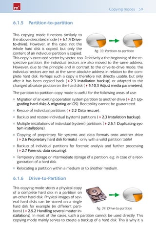 Copying modes  59
6.1.5 	 Partition-to-partition
This copying mode functions similarly to
the above described mode (46.1.4 Drive-
to-drive). However, in this case, not the
whole hard disk is copied, but only the
content of an individual partition is copied.
This copy is executed sector by sector, too. Relatively a the beginning of the re-
spective partition, the individual sectors are also moved to the same address.
However, due to the principle and in contrast to the drive-to-drive mode, the
individual sectors are not at the same absolute address in relation to the com-
plete hard disk. Perhaps such a copy is therefore not directly usable, but only
after it has been copied back (42.3 Installation backup) or adapted to the
changed absolute position on the hard disk (45.10.3 Adjust media parameters).
The partition-to-partition copy mode is useful for the following areas of use:
{{ Migration of an existing operation system partition to another drive (42.1 Up-
grading hard disks  migrating an OS). Bootability cannot be guaranteed.
{{ Rescue of individual partitions (42.2 Data rescue).
{{ Backup and restore individual (system) partitions (42.3 Installation backup).
{{ Multiple installations of individual (system) partitions (42.5.1 Duplicating sys-
tem installations).
{{ Copying of proprietary file systems and data formats onto another drive
(42.6 Proprietary hard disk formats) - only with a valid partition table!
{{ Backup of individual partitions for forensic analysis and further processing
(42.7 Forensic data securing).
{{ Temporary storage or intermediate storage of a partition, e.g. in case of a reor-
ganization of a hard disk.
{{ Relocating a partition within a medium or to another medium.
6.1.6 	 Drive-to-Partition
This copying mode stores a physical copy
of a complete hard disk in a partition on
an-other hard disk. Physical images of sev-
eral hard disks can be stored on a single
hard disk for example (in different parti-
tions) (42.5.2 Handling several master in-
stallations). In most of the cases, such a partition cannot be used directly. This
copying mode mainly serves to create a backup of a hard disk. This is why it is
fig. 33: Partition-to-partition
fig. 34: Drive-to-partition
 